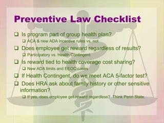 Preventive Law Checklist
 Is program part of group health plan?
 ACA & new ADA incentive rules vs. not
 Does employee get reward regardless of results?
 Participatory vs. Health Contingent
 Is reward tied to health coverage cost sharing?
 New ADA limits and EEOC cases
 If Health Contingent, do we meet ACA 5-factor test?
 Does HRA ask about family history or other sensitive
information?
 If yes, does employee get reward regardless? Think Penn State.
 