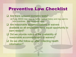 Preventive Law Checklist
 Are there spousal biometric tests?
 If yes, EEOC may view as family medical history and may want to
omit incentives. See Honeywell case.
 Are reasonable accommodations or waivers
available so all employees have equal opportunity to
earn reward?
 Did we provide notice of the availability of
reasonable accommodations or waivers?
 Do we offer follow-up after collecting health
information?
 
