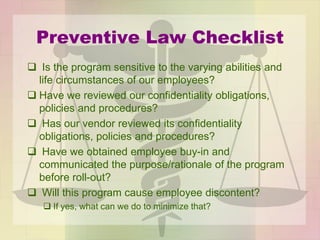 Preventive Law Checklist
 Is the program sensitive to the varying abilities and
life circumstances of our employees?
 Have we reviewed our confidentiality obligations,
policies and procedures?
 Has our vendor reviewed its confidentiality
obligations, policies and procedures?
 Have we obtained employee buy-in and
communicated the purpose/rationale of the program
before roll-out?
 Will this program cause employee discontent?
 If yes, what can we do to minimize that?
 