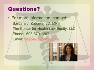 70
Questions?
• For more information, contact:
Barbara J. Zabawa, JD, MPH
The Center for Health Law Equity, LLC
Phone: 608-579-1267
Email: bzabawa@cfhle.com
 