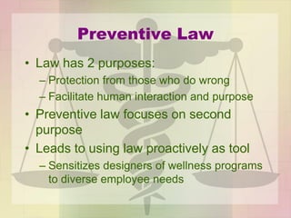 Preventive Law
• Law has 2 purposes:
– Protection from those who do wrong
– Facilitate human interaction and purpose
• Preventive law focuses on second
purpose
• Leads to using law proactively as tool
– Sensitizes designers of wellness programs
to diverse employee needs
 