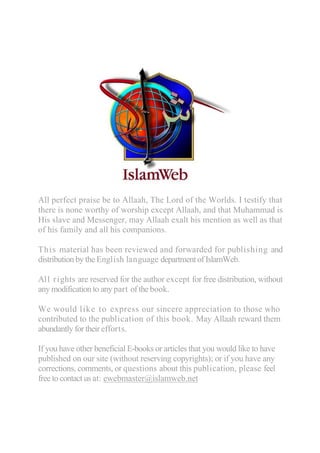 All perfect praise be to Allaah, The Lord of the Worlds. I testify that
there is none worthy of worship except Allaah, and that Muhammad is
His slave and Messenger, may Allaah exalt his mention as well as that
of his family and all his companions.

This material has been reviewed and forwarded for publishing and
distribution by the English language department of IslamWeb.

All rights are reserved for the author except for free distribution, without
any modification to any part of the book.

We would like to express our sincere appreciation to those who
contributed to the publication of this book. May Allaah reward them
abundantly for their efforts.

If you have other beneficial E-books or articles that you would like to have
published on our site (without reserving copyrights); or if you have any
corrections, comments, or questions about this publication, please feel
free to contact us at: ewebmaster@islamweb.net
 