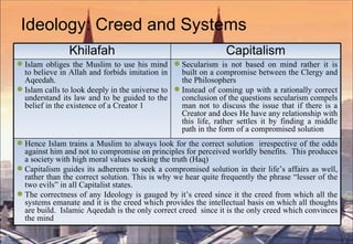 Ideology: Creed and Systems Khilafah Capitalism Islam obliges the Muslim to use his mind to believe in Allah and forbids imitation in Aqeedah. Islam calls to look deeply in the universe to understand its law and to be guided to the belief in the  existence  of a Creator 1  Secularism is not based on mind rather it is built on a compromise between the Clergy and the Philosophers Instead of coming up with a rationally correct conclusion of the questions secularism compels man not to discuss the issue that if there is a Creator and does He have any relationship with this life, rather settles it by finding a middle path in the form of a compromised solution Hence Islam trains a Muslim to always look for the correct solution  irrespective of the odds against him and not to compromise on principles for perceived worldly benefits.  This produces a society with high moral values seeking the truth (Haq) Capitalism guides its adherents to seek a compromised solution in their life’s affairs as well, rather than the correct solution. This is why we hear quite frequently the phrase “lesser of the two evils” in all Capitalist states.  The correctness of any Ideology is gauged by it’s creed since it the creed from which all the systems  emanate  and it is the creed which provides the intellectual basis on which all thoughts are build.  Islamic Aqeedah is the only correct creed  since it is the only creed which convinces the mind  