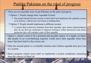 Putting Pakistan on the road of progress There are two possible ways to put Pakistan on the path of progress:  Option 1: People change their Aqeedah (Creed) The people should become secular in their belief and implement the capitalist system in its entirety, without any reservation or holding back Option 2: People should implement a different system A system that exclusively emanates from their aqeedah, upon whose implementation they do not feel any emotional or religious resistance within themselves and whose protection they will consider a part of their aqeedah .  Option 1, doesn’t seem to be a practical and possible option. It is highly un-likely that people in an overwhelming majority would leave their aqeedah when they know that their belief is the correct one Only the second option is a workable solution since Islamic aqeedah dose give rise to a system.  Hence progress cannot occur until we implement a system completely emanating from the sources of Shari’ah 