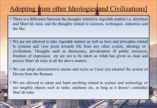 Adopting from other Ideologies and Civilizations] There is a difference between the thoughts related to Aqeedah matters i.e. doctrines and Shari’ah rules, and the thoughts related to sciences, techniques, industries and the like We are not allowed to take Aqeedah matters as well as laws and principles related to systems and view point towards life from any other system, ideology or  civilization. Thoughts such as democracy, privatization of public resources, freedom of expression  etc are not to be taken as Allah has given us clear and precise Shari’ah rules in all the above matters. We can adopt administrative means and styles as Umar (ra) adopted the system of Diwan from the Romans We are allowed to adopt and learn anything related to science and technology or use tangible objects such as tanks, airplanes etc. as long as it doesn’t contradict Shai’ah rules 