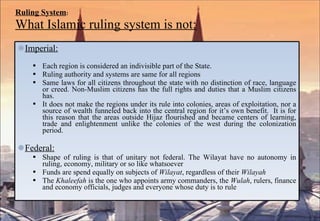 Ruling System : What Islamic ruling system is not: Imperial: Each region is considered an indivisible part of the State.  Ruling authority and systems are same for all regions Same laws for all citizens throughout the state with no distinction of race, language or creed. Non-Muslim citizens has the full rights and duties that a Muslim citizens has. It does not make the regions under its rule into colonies, areas of exploitation, nor a source of wealth funneled back into the central region for it’s own benefit.  It is for this reason that the areas outside Hijaz flourished and became centers of learning, trade and enlightenment unlike the colonies of the west during the colonization period. Federal: Shape of ruling is that of unitary not federal. The Wilayat have no autonomy in ruling, economy, military or so like whatsoever Funds are spend equally on subjects of  Wilayat , regardless of their  Wilayah The  Khaleefah  is the one who appoints army commanders, the  Wulah , rulers, finance and economy officials, judges and everyone whose duty is to rule 