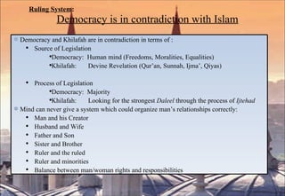 Ruling System :   Democracy is in contradiction with Islam Democracy and Khilafah are in contradiction in terms of : Source of Legislation Democracy:  Human mind (Freedoms, Moralities, Equalities) Khilafah:  Devine Revelation (Qur’an, Sunnah, Ijma’, Qiyas) Process of Legislation  Democracy:  Majority Khilafah:  Looking for the strongest  Daleel  through the process of  Ijtehad Mind can never give a system which could organize man’s relationships correctly: Man and his Creator Husband and Wife Father and Son Sister and Brother Ruler and the ruled Ruler and minorities Balance between man/woman rights and responsibilities 