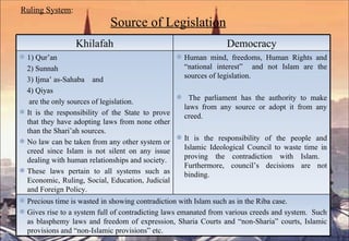 Ruling System :   Source of Legislation Khilafah Democracy 1) Qur’an 2) Sunnah 3) Ijma’ as-Sahaba  and 4) Qiyas  are the only sources of legislation. It is the responsibility of the State to prove that they have adopting laws from none other than the Shari’ah sources.  No law can be taken from any other system or creed since Islam is not silent on any issue dealing with human relationships and society. These laws pertain to all systems such as Economic, Ruling, Social, Education, Judicial and Foreign Policy. Human mind, freedoms, Human Rights and “national interest”  and not Islam are the sources of legislation. The parliament has the authority to make laws from any source or adopt it from any creed.  It is the responsibility of the people and Islamic Ideological Council to waste time in proving the contradiction with Islam.  Furthermore, council’s decisions are not binding. Precious time is wasted in showing contradiction with Islam such as in the Riba case. Gives rise to a system full of contradicting laws emanated from various creeds and system.  Such as blasphemy laws and freedom of expression, Sharia Courts and “non-Sharia” courts, Islamic provisions and “non-Islamic provisions” etc. 