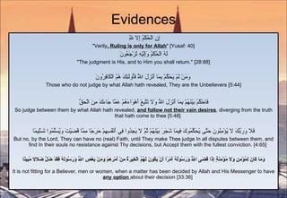 Evidences إِنِ الْحُكْمُ إِلا لِلَّهِ  "Verily , Ruling is only for Allah " [Yusaf: 40] لَهُ الْحُكْمُ وَإِلَيْهِ تُرْجَعُونَ "The judgment is His, and to Him you shall return." [28:88] وَمَنْ لَمْ يَحْكُمْ بِمَا أَنْزَلَ اللَّهُ فَأُولَئِكَ هُمُ الْكَافِرُونَ   Those who do not judge by what Allah hath revealed, They are the Unbelievers [5:44] فَاحْكُمْ بَيْنَهُمْ بِمَا أَنْزَلَ اللَّهُ وَلا تَتَّبِعْ أَهْوَاءَهُمْ عَمَّا جَاءَكَ مِنَ الْحَقِّ So judge between them by what Allah hath revealed,  and follow not their vain desires , diverging from the truth that hath come to thee [5:48] فَلا وَرَبِّكَ لا يُؤْمِنُونَ حَتَّى يُحَكِّمُوكَ فِيمَا شَجَرَ بَيْنَهُمْ ثُمَّ لا يَجِدُوا فِي أَنْفُسِهِمْ حَرَجًا مِمَّا قَضَيْتَ وَيُسَلِّمُوا تَسْلِيمًا But no, by the Lord, They can have no (real) Faith, until They make Thee judge In all disputes between them, and find In their souls no resistance against Thy decisions, but Accept them with the fullest conviction. [4:65] وَمَا كَانَ لِمُؤْمِنٍ وَلا مُؤْمِنَةٍ إِذَا قَضَى اللَّهُ وَرَسُولُهُ أَمْرًا أَنْ يَكُونَ لَهُمُ الْخِيَرَةُ مِنْ أَمْرِهِمْ وَمَنْ يَعْصِ اللَّهَ وَرَسُولَهُ فَقَدْ ضَلَّ ضَلالا مُبِينًا It is not fitting for a Believer, men or women, when a matter has been decided by Allah and His Messenger to have  any option  about their decision [33:36] 