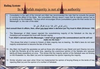 Ruling System :   In Khilafah majority is not always authority Consultation is the right of the Ummah and Allah has recommended the ruler that he consults the people in running the affairs of the State.  But consultation (Shura) deosn’t mean that its majority opinion has to be binding on the Khaleefah. The Aya which encourages Shura (consultation) gives the final verdict to the Messenger i.e. the ruler of the state.  وَشَاوِرْهُمْ فِي الأمْرِ فَإِذَا عَزَمْتَ فَتَوَكَّلْ عَلَى اللَّهِ And consult them In affairs, then, when  you have  taken a decision put Thy trust In Allah (Al-Imran: 159) The Messenger of Allah (saaw) rejected the overwhelming majority of the Sahabah on the day of  Hudaibiya  and accepted the truce with Quresh saying: "I am Allah’s servant and His Messenger, I shall not go against His commandment and He will not make me the loser.” This shows that when it comes to Hukam of Allah majority has no bearing.  So Allah’s laws do not need majority endorsement to become the law of the land. Abu Bakr (ra) fought the apostates as well as those who refused to pay Zakah and sent Osama (ra) army to fight the Romans all at the same time, rejecting the unanimous opinion of the Sahaba who opposed taking all these expeditions at once.  This shows that the majority opinion of the Sahabah was not binding on the Khaleefah i.e. Abu Bakr (ra) and he implemented his opinion rejecting the majority. Similar situation was seen when Omar (ra) implemented his opinion of levying Kharaj on the lands of Iraq rejecting Bilal (ra) and the opinion of a number of Sahabah. 