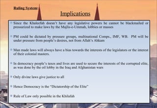 Ruling System :     Implications Since the Khaleefah doesn’t have any legislative powers he cannot be blackmailed or pressurized to make laws by the Majlis-e-Ummah, lobbies or masses  PM could be dictated by pressure groups, multinational Comps., IMF, WB.  PM will be under pressure from people’s desires, not from Allah’s Ahkam Man made laws will always have a bias towards the interests of the legislators or the interest of their colonial masters. In democracy people’s taxes and lives are used to secure the interests of the corrupted elite, as was done by the oil lobby in the Iraq and Afghanistan wars Only divine laws give justice to all Hence Democracy is the “Dictatorship of the Elite” Rule of Law only possible in the Khilafah 