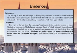 Evidences Category A: On the day of Badr the Messenger of Allah (saaw) consulted an expert of war Habab bin Al-Munthir (ra) in choosing the place of the Battle of Badr. He accepted his opinion and implemented it without even considering consultation with other great Sahaba. Category B: This view is derived from the Messenger’s adherence to the majority opinion to leave Madinah to confront the Mushrikeen army at the Battle of Uhud, although his opinion and those of senior Sahabah was to stay in Medinah and not to go out. It is also derived from his saying to Abu Bakr and ‘Umar.  “Had you agreed together on a consulted matter I would have not disagreed with you .” [Narrated by Ahmed from Ibnu Ghanam bin Al- Ash’ari] 