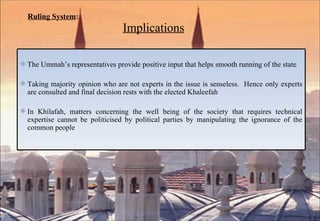 Ruling System :     Implications The Ummah’s representatives provide positive input that helps smooth running of the state  Taking majority opinion who are not experts in the issue is senseless.  Hence only experts are consulted and final decision rests with the elected Khaleefah In Khilafah, matters concerning the well being of the society that requires technical expertise cannot be politicised by political parties by manipulating the ignorance of the common people 