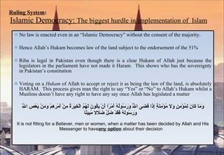 Ruling System :   Islamic Democracy:  The biggest hurdle in implementation of  Islam No law is enacted even in an “Islamic Democracy” without the consent of the majority.  Hence Allah’s Hukam becomes law of the land subject to the endorsement of the 51% Riba is legal in Pakistan even though there is a clear Hukam of Allah just because the legislators in the parliament have not made it Haram.  This shows who has the sovereignty in Pakistan’s constitution Voting on a  Hukam  of Allah to accept or reject it as being the law of the land, is absolutely HARAM.  This process gives man the right to say “Yes” or “No” to Allah’s Hukam whilst a Muslims doesn’t have any right to have any say once Allah has legislated a matter وَمَا كَانَ لِمُؤْمِنٍ وَلا مُؤْمِنَةٍ إِذَا قَضَى اللَّهُ وَرَسُولُهُ أَمْرًا أَنْ يَكُونَ لَهُمُ الْخِيَرَةُ مِنْ أَمْرِهِمْ وَمَنْ يَعْصِ اللَّهَ وَرَسُولَهُ فَقَدْ ضَلَّ ضَلالا مُبِينًا It is not fitting for a Believer, men or women, when a matter has been decided by Allah and His Messenger to have  any option  about their decision 