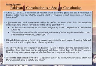 Ruling System :   Pakistan’s Constitution is a Secular Constitution Article 227 of 1973 Constitution of Pakistan which is sited to prove that this Constitution is Islamic, states:  “ No Law shall be enacted which is repugnant to such injunctions [i.e. Islamic injunctions]“   Afghanistan and Iraqi constitution, which is drafted by none other than the Americans themselves, have articles very similar to the article quoted above: "no law can be contrary to the sacred religion of Islam"  (Afghanistan’s Constitution: Article 3) "No law that contradicts the established provisions of Islam may be established"  (Iraq's Constitution: Section One, Article 2(A) ) US added these articles to deceive the sincere elements in the legal jargons, knowing fully well that this article will not give rise to Islamic legislation The above articles are completely un-Islamic.  As all of them allow the parliamentarians to enact laws from other than  Qur’an  and  Sunnah  and do not restrict them only to Shari’ sources.  Hence it is up to the people to prove whether these are repugnance to Islam or not. The correct legal clause should be:  "Legislation cannot be taken from any source other than Qur'an, Sunnah, Ijma-e-Sahaba and Qiyas" 