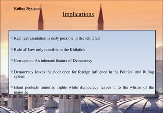 Ruling System :     Implications Real representation is only possible in the Khilafah Rule of Law only possible in the Khilafah Corruption: An inherent feature of Democracy Democracy leaves the door open for foreign influence in the Political and Ruling system Islam protects minority rights while democracy leaves it to the whims of the majority 
