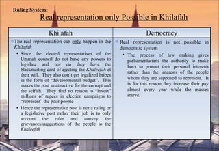 Ruling System :       Real representation only Possible in Khilafah Khilafah Democracy The real representation can  only  happen in the  Khilafah Since the elected representatives of the Ummah council do not have any powers to legislate and nor do they have the blackmailing card of ejecting the  Khaleefah  at their will.  They also don’t get legalized bribes in the form of “developmental budget”.  This makes the post unattractive for the corrupt and the selfish.  They find no reason to “invest” millions of rupees in election campaigns to “represent” the poor people Hence the representative post is not a ruling or a legislative post rather their job is to only account the ruler and convey the grievances/suggestions of the people to the  Khaleefah Real representation is  not possible  in democratic system The process of law making gives parliamentarians the authority to make laws to protect their personal interests rather than the interests of the people whom they are supposed to represent.  It is for this reason they increase their pay almost every year while the masses starve. 