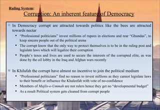 Ruling System :   Corruption: An inherent feature of Democracy In Democracy corrupt are attracted towards politics like the bees are attracted towards nectar “ Professional politicians” invest millions of rupees in elections and rear “Ghundas”, to keep sincere people out of the political arena The corrupt know that the only way to protect themselves is to be in the ruling post and legislate laws which will legalize their corruption People’s taxes and lives are used to secure the interests of the corrupted elite, as was done by the oil lobby in the Iraq and Afghan wars recently In Khilafah the corrupt have almost no incentive to join the political medium “ Professional politicians” find no reason to invest millions as they cannot legislate laws to their benefit or influence the Khaleefah with vote of no-confidence Members of  Majlis-e-Ummah  are not rulers hence they get no “developmental budget” As a result Political system gets cleaned from corrupt people 