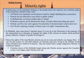 Ruling System :   Minority rights In democracy as the legislation belongs to the people hence the majority can curtailing rights of the minorities whenever they wish: US Patriot Law (anybody can be thrown in jail by simply labelling him as terrorists) Women are not allowed to wear  Hijab  in public school In Holland face covering in public place is illegal In Britain a person can be detained for about a month without providing any proof Nobody can file a law suite against US authorities if detained under certain terror law Free World’s glairing example of liberty and civil rights: Guantanamo Bay In Khilafah, since man doesn’t legislate hence it is not up to the  Khaleefah  or the majority of the representatives to abrogate or suspend the rights of the citizens no matter which political group, ethnicity, religion or gender he belongs to Hence the rights of the non-Muslim citizens are set on stone and nobody can change them.  It was for this reason we still find millions of Christian and Jews living in the Muslim world where Muslims have ruled for Centuries.  But one cannot find a single indigenous Muslim of Andalusia (Spain) Christian citizen of the Khilafah fought along side Muslim armies against the Crusaders as they were happy under Muslim just rule 