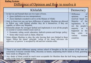 Ruling System :   Difference of Opinion and How to resolve it Khilafah Democracy In Qur’an and Sunnah there are two types of texts. Qatai  (definitive-no two interpretation) Zanni  (Ijtehad is needed to arrive at the Hukam of Allah) Only in  Zanni  text one can have difference of opinion. Muslims are allowed to follow any valid Ijtehad whether they do it themselves, if they are capable, or follow any Mujtahid.  Khaleefah adopts the strongest Ijtehad and implements it over all the people in societal or system related issues such as: Economic, ruling, social, education, Judicial systems and foreign  policy Some other issues such as Zakat, Jihad etc  Islam obliges Muslims to obey the ruler leaving their own Ijtehad in these issues. Hence the sharai’ principle  ‘ruling of the Imam alleviates the difference of opinion’  is accepted by old and new scholars alike.  Difference of opinions are resolved based on Majority of the legislatures. It is not the people’s majority as it happened in the Iraq crisis in various western countries. There is not much difference among various school of thoughts as for the systems of the state are concerned. Everyone consider Riba, obscenity as haram, amputating thief's hands as Fard, guarating basic needs as obligatory etc. Any shade of Islam would be much more acceptable for Muslims than the kufr being implemented today in the form of Capitalist system 
