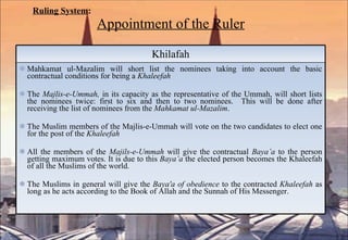 Ruling System : Appointment of the Ruler Khilafah Mahkamat ul-Mazalim will short list the nominees taking into account the basic contractual conditions for being a  Khaleefah The  Majlis-e-Ummah,  in its capacity as the representative of the Ummah, will short lists the nominees twice: first to six and then to two nominees.  This will be done after receiving the list of nominees from the  Mahkamat ul-Mazalim .  The Muslim members of the Majlis-e-Ummah will vote on the two candidates to elect one for the post of the  Khaleefah All the members of the  Majils-e-Ummah  will give the contractual  Baya’a  to the person getting maximum votes. It is due to this  Baya’a  the elected person becomes the Khaleefah of all the Muslims of the world. The Muslims in general will give the  Baya'a of obedience  to the contracted  Khaleefah  as long as he acts according to the Book of Allah and the Sunnah of His Messenger. 