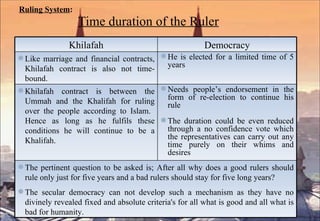Ruling System : Time duration of the Ruler Khilafah Democracy Like marriage and financial contracts, Khilafah contract is also not time-bound.  He is elected for a limited time of 5 years Khilafah contract is between the Ummah and the Khalifah for ruling over the people according to Islam.  Hence as long as he fulfils these conditions he will continue to be a Khalifah.  Needs people’s endorsement in the form of re-election to continue his rule The duration could be even reduced through a no confidence vote which the representatives can carry out any time purely on their whims and desires The pertinent question to be asked is; After all why does a good rulers should rule only just for five years and a bad rulers should stay for five long years? The secular democracy can not develop such a mechanism as they have no divinely revealed fixed and absolute criteria's for all what is good and all what is bad for humanity.  