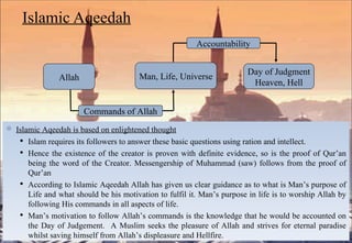 Islamic Aqeedah Islamic Aqeedah is based on enlightened thought   Islam requires its followers to answer these basic questions using ration and intellect. Hence the existence of the creator is proven with definite evidence, so is the proof of Qur’an being the word of the Creator. Messengership of Muhammad (saw) follows from the proof of Qur’an According to Islamic Aqeedah Allah has given us clear guidance as to what is Man’s purpose of Life and what should be his motivation to fulfil it. Man’s purpose in life is to worship Allah by following His commands in all aspects of life. Man’s motivation to follow Allah’s commands is the knowledge that he would be accounted on the Day of Judgement.  A Muslim seeks the pleasure of Allah and strives for eternal paradise whilst saving himself from Allah’s displeasure and Hellfire. Day of Judgment Heaven, Hell Man, Life, Universe Allah Accountability Commands of Allah 