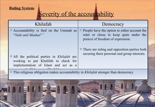 Ruling System :   Severity of the accountability Khilafah Democracy Accountability is fard on the Ummah as “ Nahi anil Munkar ”  1 All the political parties in  Khilafah  are working to put Khalifah in check for implementation of Islam and act as a vanguard of Islam over Khalifah.  People have the option to either account the ruler or chose to keep quite under the pretext of freedom of expression There are ruling and opposition parties both securing there personal and group interests.  This religious obligation makes accountability in  Khilafah  stronger than democracy 