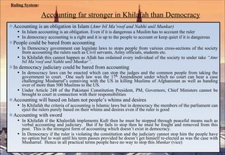 Ruling System :   Accounting far stronger in Khilafah than Democracy   Accounting is an obligation in Islam ( Amr bil Ma’roof and Nahhi unil Munkar) In Islam accounting is an obligation. Even if it is dangerous a Muslim has to account the ruler In democracy accounting is a right and it is up to the people to account or keep quiet if it is dangerous People could be bared from accounting In Democracy government can legislate laws to stops people from various cross-sections of the society from accounting the rulers such as Civil servants, Army officials, students etc.  In Khilafah this cannot happen as Allah has ordained every individual of the society to under take  “Amr bil Ma’roof and Nahhi unil Munkar” .  In democracy judiciary could be bared from accounting In democracy laws can be enacted which can stop the judges and the common people from taking the government to court.  One such law was the 17 th  Amendment under which no court can hear a case challenging Musharraf’s conniving with the US in killing Muslims of Afghanistan as well as handing over of more than 500 Muslims to the US.  Under Article 248 of the Pakistani Constitution President, PM, Governors, Chief Ministers cannot be brought to court in connection with their responsibilities Accounting will based on Islam not people’s whims and desires In Khilafah the criteria of accounting is Islamic laws but in democracy the members of the parliament can eject the rulers purely based on their whims and desires even if the ruler is good Accounting with sword In Khilafah if the Khaleefah implements Kufr then he must be stopped through peaceful means such as verbal accounting and judiciary.  But if he fails to stop then he must be fought and removed from this post.  This is the strongest form of accounting which doesn’t exist in democracy.  In Democracy if the ruler is violating the constitution and the judiciary cannot stop him the people have no option but to wait until his term passes provided he doesn’t get himself re-elected as was the case with Musharraf.  Hence in all practical terms people have no way to stop this  Munkar  (vice) 