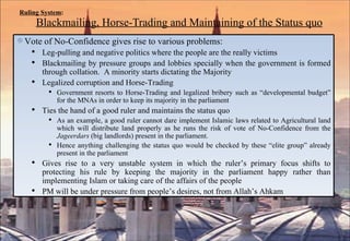 Ruling System :   Blackmailing, Horse-Trading and Maintaining of the Status quo   Vote of No-Confidence gives rise to various problems: Leg-pulling and negative politics where the people are the really victims Blackmailing by pressure groups and lobbies specially when the government is formed through collation.  A minority starts dictating the Majority Legalized corruption and Horse-Trading Government resorts to Horse-Trading and legalized bribery such as “developmental budget” for the MNAs in order to keep its majority in the parliament Ties the hand of a good ruler and maintains the status quo As an example, a good ruler cannot dare implement Islamic laws related to Agricultural land which will distribute land properly as he runs the risk of vote of No-Confidence from the  Jageerdars  (big landlords) present in the parliament.  Hence anything challenging the status quo would be checked by these “elite group” already present in the parliament Gives rise to a very unstable system in which the ruler’s primary focus shifts to protecting his rule by keeping the majority in the parliament happy rather than implementing Islam or taking care of the affairs of the people PM will be under pressure from people’s desires, not from Allah’s Ahkam 