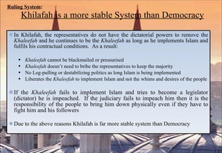 Ruling System :   Khilafah is a more stable System than Democracy In Khilafah, the representatives do not have the dictatorial powers to remove the  Khaleefah  and he continues to be the  Khaleefah  as long as he implements Islam and fulfils his contractual conditions.  As a result: Khaleefah  cannot be blackmailed or pressurised Khaleefah  doesn’t need to bribe the representatives to keep the majority No Leg-pulling or destabilizing politics as long Islam is being implemented Liberates the  Khaleefah  to implement Islam and not the whims and desires of the people If the  Khaleefah  fails to implement Islam and tries to become a legislator (dictator) he is impeached.  If the judiciary fails to impeach him then it is the responsibility of the people to bring him down physically even if they have to fight him and his followers Due to the above reasons Khilafah is far more stable system than Democracy 