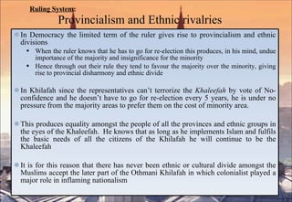 Ruling System :   Provincialism and Ethnic rivalries In Democracy the limited term of the ruler gives rise to provincialism and ethnic divisions When the ruler knows that he has to go for re-election this produces, in his mind, undue importance of the majority and insignificance for the minority Hence through out their rule they tend to favour the majority over the minority, giving rise to provincial disharmony and ethnic divide In Khilafah since the representatives can’t terrorize the  Khaleefah  by vote of No-confidence and he doesn’t have to go for re-election every 5 years, he is under no pressure from the majority areas to prefer them on the cost of minority area.  This produces equality amongst the people of all the provinces and ethnic groups in the eyes of the Khaleefah.  He knows that as long as he implements Islam and fulfils the basic needs of all the citizens of the Khilafah he will continue to be the Khaleefah It is for this reason that there has never been ethnic or cultural divide amongst the Muslims accept the later part of the Othmani Khilafah in which colonialist played a major role in inflaming nationalism 