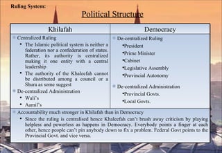 Ruling System:     Political Structure Khilafah Democracy Centralized Ruling  The Islamic political system is neither a federation nor a confederation of states. Rather, its authority is centralized making it one entity with a central leadership The authority of the Khaleefah cannot be distributed among a council or a Shura as some suggest  De-centralized Administration  Wali’s Aamil’s De-centralized Ruling President Prime Minister Cabinet Legislative Assembly Provincial Autonomy De-centralized Administration Provincial Govts. Local Govts. Accountability much stronger in Khilafah than in Democracy Since the ruling is centralised hence Khaleefah can’t brush away criticism by playing helpless and powerless as happens in Democracy. Everybody points a finger at each other, hence people can’t pin anybody down to fix a problem. Federal Govt points to the Provincial Govt. and vice versa. 