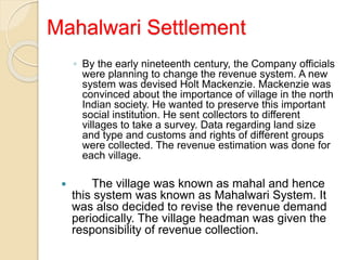 Mahalwari Settlement
◦ By the early nineteenth century, the Company officials
were planning to change the revenue system. A new
system was devised Holt Mackenzie. Mackenzie was
convinced about the importance of village in the north
Indian society. He wanted to preserve this important
social institution. He sent collectors to different
villages to take a survey. Data regarding land size
and type and customs and rights of different groups
were collected. The revenue estimation was done for
each village.
 The village was known as mahal and hence
this system was known as Mahalwari System. It
was also decided to revise the revenue demand
periodically. The village headman was given the
responsibility of revenue collection.
 