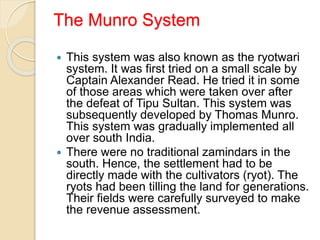 The Munro System
 This system was also known as the ryotwari
system. It was first tried on a small scale by
Captain Alexander Read. He tried it in some
of those areas which were taken over after
the defeat of Tipu Sultan. This system was
subsequently developed by Thomas Munro.
This system was gradually implemented all
over south India.
 There were no traditional zamindars in the
south. Hence, the settlement had to be
directly made with the cultivators (ryot). The
ryots had been tilling the land for generations.
Their fields were carefully surveyed to make
the revenue assessment.
 