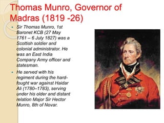 Thomas Munro, Governor of
Madras (1819 -26)
 Sir Thomas Munro, 1st
Baronet KCB (27 May
1761 – 6 July 1827) was a
Scottish soldier and
colonial administrator. He
was an East India
Company Army officer and
statesman.
 He served with his
regiment during the hard-
fought war against Haidar
Ali (1780–1783), serving
under his older and distant
relation Major Sir Hector
Munro, 8th of Novar.
 