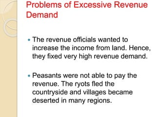 Problems of Excessive Revenue
Demand
 The revenue officials wanted to
increase the income from land. Hence,
they fixed very high revenue demand.
 Peasants were not able to pay the
revenue. The ryots fled the
countryside and villages became
deserted in many regions.
 
