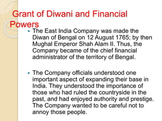 Grant of Diwani and Financial
Powers
 The East India Company was made the
Diwan of Bengal on 12 August 1765; by then
Mughal Emperor Shah Alam II. Thus, the
Company became of the chief financial
administrator of the territory of Bengal.
 The Company officials understood one
important aspect of expanding their base in
India. They understood the importance of
those who had ruled the countryside in the
past, and had enjoyed authority and prestige.
The Company wanted to be careful not to
annoy those people.
 