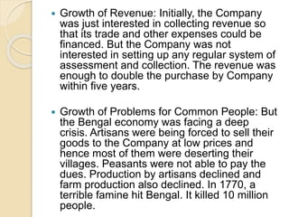  Growth of Revenue: Initially, the Company
was just interested in collecting revenue so
that its trade and other expenses could be
financed. But the Company was not
interested in setting up any regular system of
assessment and collection. The revenue was
enough to double the purchase by Company
within five years.
 Growth of Problems for Common People: But
the Bengal economy was facing a deep
crisis. Artisans were being forced to sell their
goods to the Company at low prices and
hence most of them were deserting their
villages. Peasants were not able to pay the
dues. Production by artisans declined and
farm production also declined. In 1770, a
terrible famine hit Bengal. It killed 10 million
people.
 