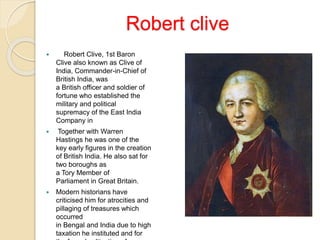 Robert clive
 Robert Clive, 1st Baron
Clive also known as Clive of
India, Commander-in-Chief of
British India, was
a British officer and soldier of
fortune who established the
military and political
supremacy of the East India
Company in
 Together with Warren
Hastings he was one of the
key early figures in the creation
of British India. He also sat for
two boroughs as
a Tory Member of
Parliament in Great Britain.
 Modern historians have
criticised him for atrocities and
pillaging of treasures which
occurred
in Bengal and India due to high
taxation he instituted and for
 