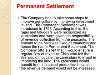 Permanent Settlement
 The Company had to take some steps to
improve agriculture by improving investment
in land. The Permanent Settlement was
introduced in 1793. According to this, the
rajas and taluqdars were recognized as
zamindars and were given the responsibility
of revenue collection from the peasants. The
amount to be paid was fixed permanently and
hence the name Permanent Settlement. The
Company officials felt that it would ensure a
regular flow of revenue. They also felt that
this would motivate the zamindars to invest in
improving the land. The zamindars would
benefit from increased production because
the revenue demand would not be increased.
 