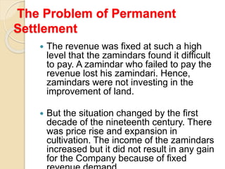 The Problem of Permanent
Settlement
 The revenue was fixed at such a high
level that the zamindars found it difficult
to pay. A zamindar who failed to pay the
revenue lost his zamindari. Hence,
zamindars were not investing in the
improvement of land.
 But the situation changed by the first
decade of the nineteenth century. There
was price rise and expansion in
cultivation. The income of the zamindars
increased but it did not result in any gain
for the Company because of fixed
 