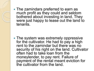  The zamindars preferred to earn as
much profit as they could and seldom
bothered about investing in land. They
were just happy to lease out the land to
tenants.
 The system was extremely oppressive
for the cultivator. He had to pay a high
rent to the zamindar but there was no
security of his right on the land. Cultivator
often had to take loan from the
moneylender, to pay rent. Failure of
payment of the rental meant eviction for
the cultivator from the land.
 