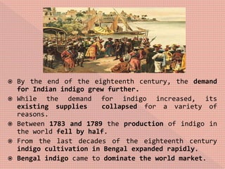  By the end of the eighteenth century, the demand
for Indian indigo grew further.
 While the demand for indigo increased, its
existing supplies collapsed for a variety of
reasons.
 Between 1783 and 1789 the production of indigo in
the world fell by half.
 From the last decades of the eighteenth century
indigo cultivation in Bengal expanded rapidly.
 Bengal indigo came to dominate the world market.
 