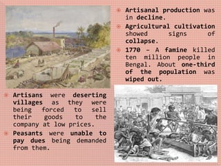  Artisans were deserting
villages as they were
being forced to sell
their goods to the
company at low prices.
 Peasants were unable to
pay dues being demanded
from them.
 Artisanal production was
in decline.
 Agricultural cultivation
showed signs of
collapse.
 1770 – A famine killed
ten million people in
Bengal. About one-third
of the population was
wiped out.
 