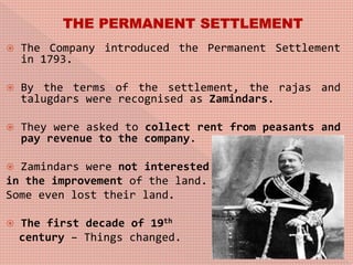  The Company introduced the Permanent Settlement
in 1793.
 By the terms of the settlement, the rajas and
talugdars were recognised as Zamindars.
 They were asked to collect rent from peasants and
pay revenue to the company.
 Zamindars were not interested
in the improvement of the land.
Some even lost their land.
 The first decade of 19th
century – Things changed.
 