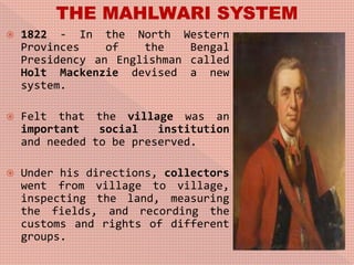  1822 - In the North Western
Provinces of the Bengal
Presidency an Englishman called
Holt Mackenzie devised a new
system.
 Felt that the village was an
important social institution
and needed to be preserved.
 Under his directions, collectors
went from village to village,
inspecting the land, measuring
the fields, and recording the
customs and rights of different
groups.
 
