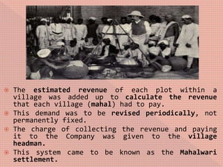  The estimated revenue of each plot within a
village was added up to calculate the revenue
that each village (mahal) had to pay.
 This demand was to be revised periodically, not
permanently fixed.
 The charge of collecting the revenue and paying
it to the Company was given to the village
headman.
 This system came to be known as the Mahalwari
settlement.
 