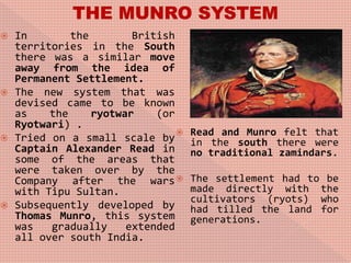  In the British
territories in the South
there was a similar move
away from the idea of
Permanent Settlement.
 The new system that was
devised came to be known
as the ryotwar (or
Ryotwari) .
 Tried on a small scale by
Captain Alexander Read in
some of the areas that
were taken over by the
Company after the wars
with Tipu Sultan.
 Subsequently developed by
Thomas Munro, this system
was gradually extended
all over south India.
 Read and Munro felt that
in the south there were
no traditional zamindars.
 The settlement had to be
made directly with the
cultivators (ryots) who
had tilled the land for
generations.
 