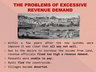  Within a few years after the new systems were
imposed it was clear that all was not well.
 Due to the desire to increase the income from land,
revenue officials fixed too high a revenue demand.
 Peasants were unable to pay.
 Ryots fled the countryside.
 Villages became deserted.
 